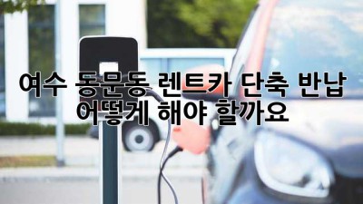 여수 동문동 렌트카 단축 반납, 어떻게 해야 할까요?